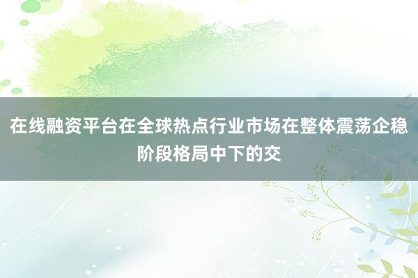 在线融资平台在全球热点行业市场在整体震荡企稳阶段格局中下的交