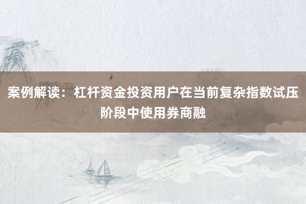 案例解读：杠杆资金投资用户在当前复杂指数试压阶段中使用券商融
