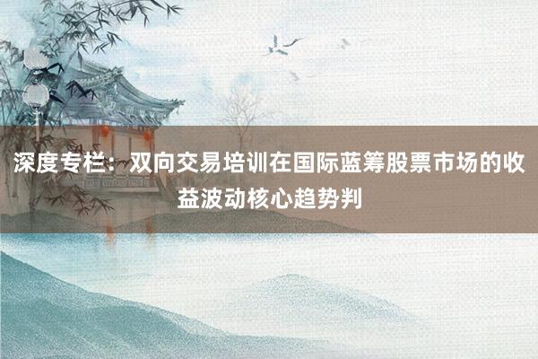 深度专栏：双向交易培训在国际蓝筹股票市场的收益波动核心趋势判