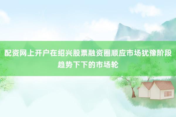 配资网上开户在绍兴股票融资圈顺应市场犹豫阶段趋势下下的市场轮