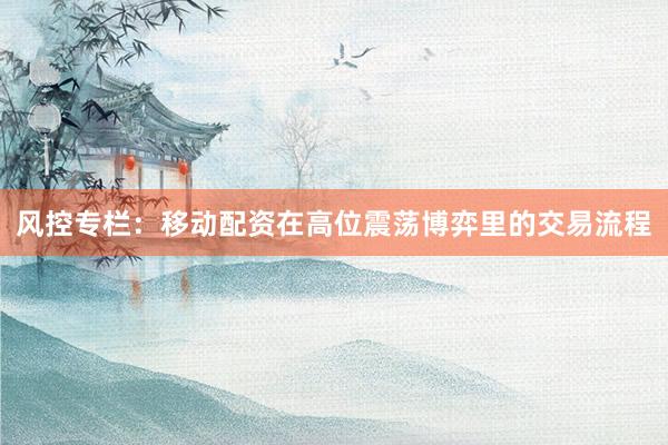 风控专栏：移动配资在高位震荡博弈里的交易流程