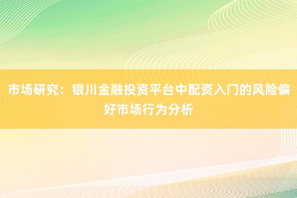 市场研究：银川金融投资平台中配资入门的风险偏好市场行为分析