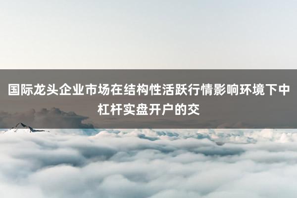 国际龙头企业市场在结构性活跃行情影响环境下中杠杆实盘开户的交