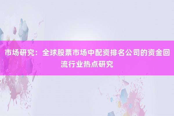 市场研究:全球股票市场中配资排名公司的资金回流行业热点研究