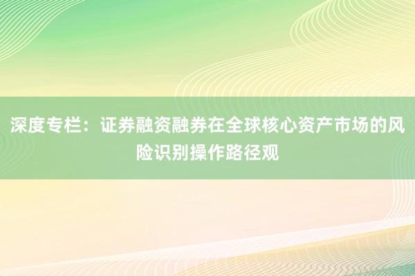 深度专栏:证券融资融券在全球核心资产市场的风险识别操作路径观