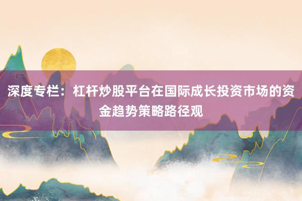 深度专栏:杠杆炒股平台在国际成长投资市场的资金趋势策略路径观