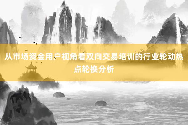 从市场资金用户视角看双向交易培训的行业轮动热点轮换分析