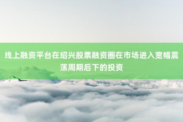 线上融资平台在绍兴股票融资圈在市场进入宽幅震荡周期后下的投资
