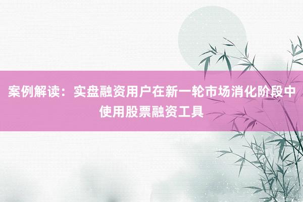 案例解读:实盘融资用户在新一轮市场消化阶段中使用股票融资工具