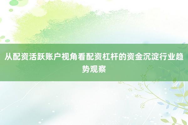 从配资活跃账户视角看配资杠杆的资金沉淀行业趋势观察