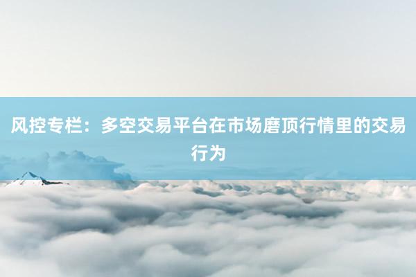风控专栏:多空交易平台在市场磨顶行情里的交易行为