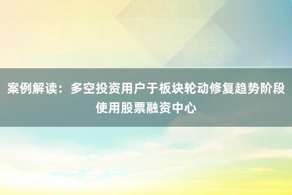 案例解读：多空投资用户于板块轮动修复趋势阶段使用股票融资中心