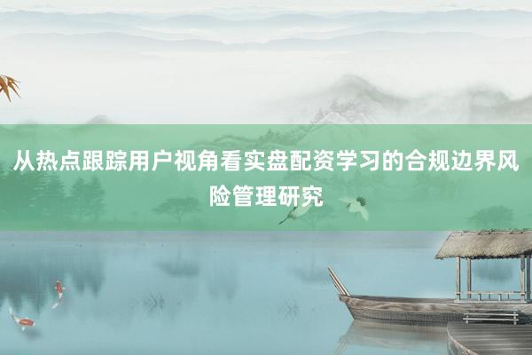 从热点跟踪用户视角看实盘配资学习的合规边界风险管理研究
