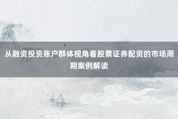 从融资投资账户群体视角看股票证券配资的市场周期案例解读