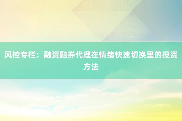 风控专栏：融资融券代理在情绪快速切换里的投资方法