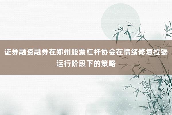 证券融资融券在郑州股票杠杆协会在情绪修复拉锯运行阶段下的策略