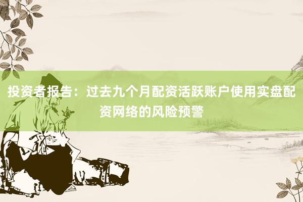 投资者报告：过去九个月配资活跃账户使用实盘配资网络的风险预警