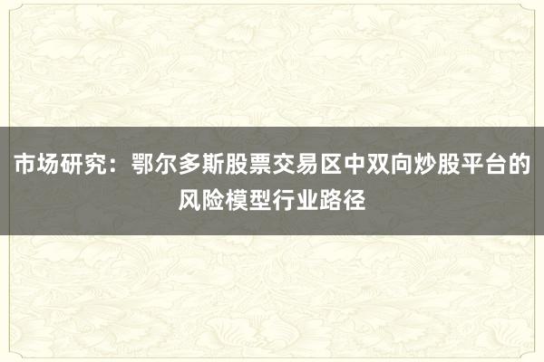 市场研究：鄂尔多斯股票交易区中双向炒股平台的风险模型行业路径