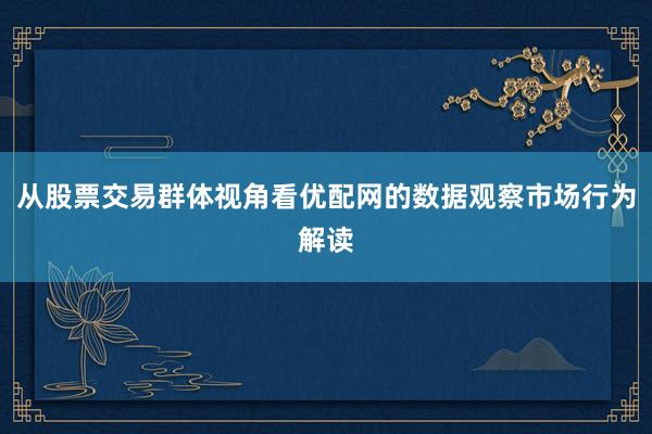 从股票交易群体视角看优配网的数据观察市场行为解读
