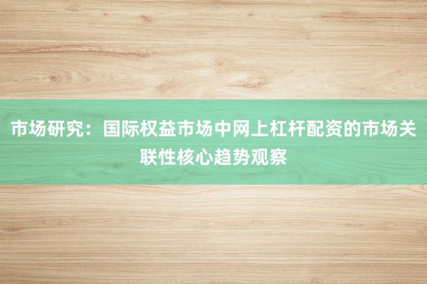 市场研究：国际权益市场中网上杠杆配资的市场关联性核心趋势观察