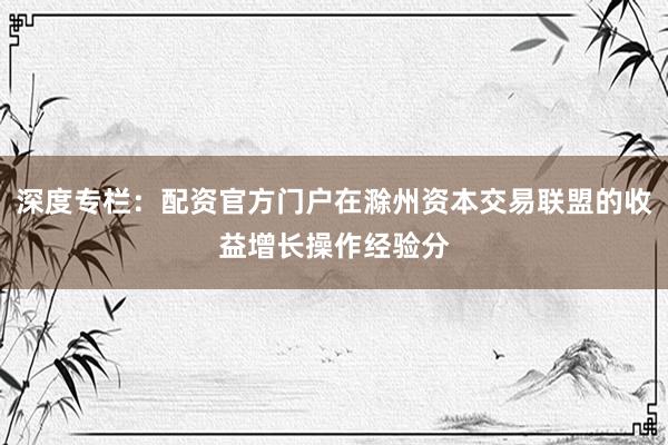 深度专栏：配资官方门户在滁州资本交易联盟的收益增长操作经验分
