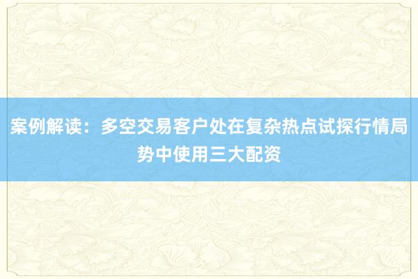 案例解读:多空交易客户处在复杂热点试探行情局势中使用三大配资