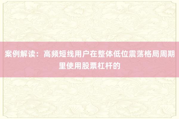 案例解读:高频短线用户在整体低位震荡格局周期里使用股票杠杆的