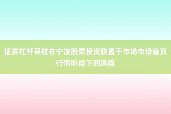 证券杠杆导航在宁波股票投资联盟于市场市场磨顶行情阶段下的风险