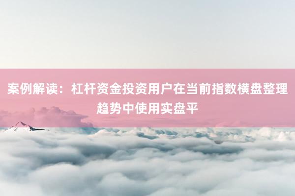 案例解读：杠杆资金投资用户在当前指数横盘整理趋势中使用实盘平