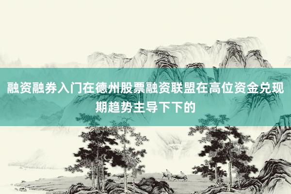 融资融券入门在德州股票融资联盟在高位资金兑现期趋势主导下下的