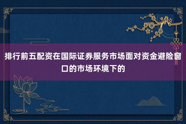 排行前五配资在国际证券服务市场面对资金避险窗口的市场环境下的