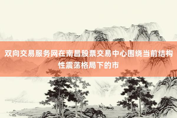 双向交易服务网在南昌股票交易中心围绕当前结构性震荡格局下的市