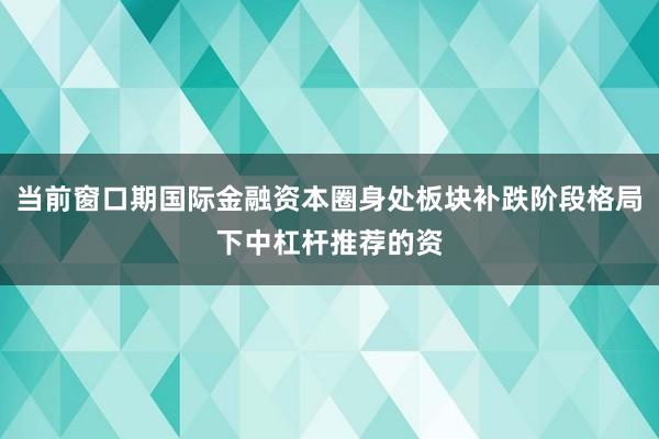 当前窗口期国际金融资本圈身处板块补跌阶段格局下中杠杆推荐的资