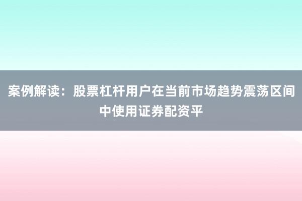 案例解读：股票杠杆用户在当前市场趋势震荡区间中使用证券配资平