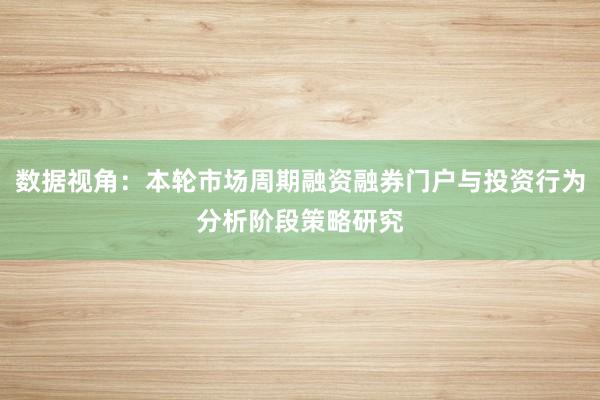 数据视角：本轮市场周期融资融券门户与投资行为分析阶段策略研究