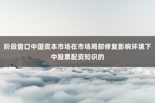 阶段窗口中国资本市场在市场局部修复影响环境下中股票配资知识的