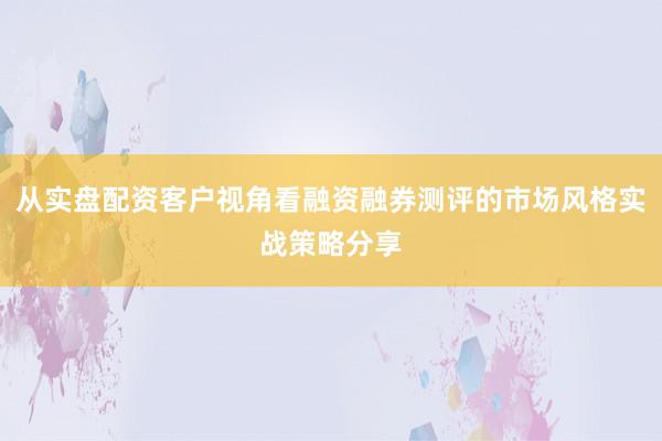 从实盘配资客户视角看融资融券测评的市场风格实战策略分享