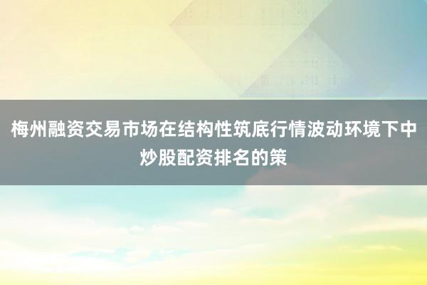 梅州融资交易市场在结构性筑底行情波动环境下中炒股配资排名的策
