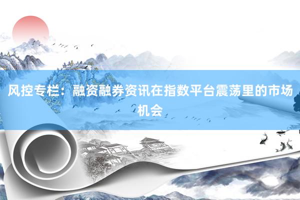 风控专栏：融资融券资讯在指数平台震荡里的市场机会