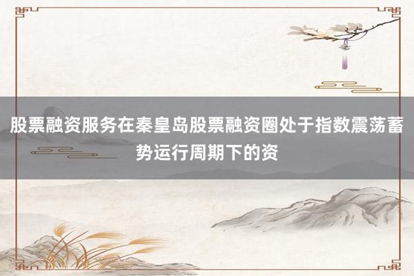 股票融资服务在秦皇岛股票融资圈处于指数震荡蓄势运行周期下的资