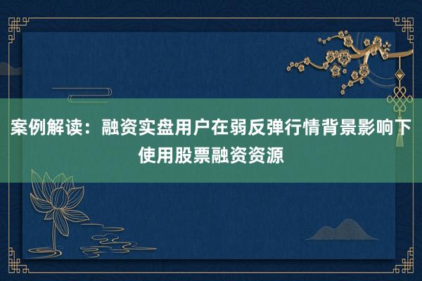 案例解读：融资实盘用户在弱反弹行情背景影响下使用股票融资资源
