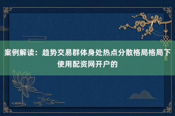 案例解读:趋势交易群体身处热点分散格局格局下使用配资网开户的