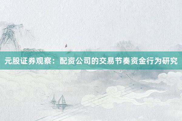 元股证券观察：配资公司的交易节奏资金行为研究