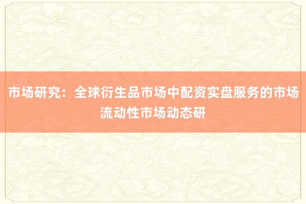 市场研究：全球衍生品市场中配资实盘服务的市场流动性市场动态研