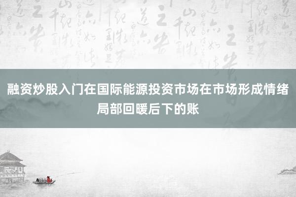 融资炒股入门在国际能源投资市场在市场形成情绪局部回暖后下的账