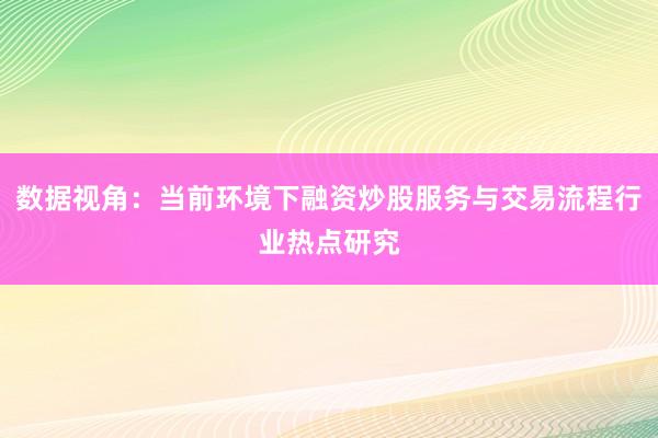 数据视角:当前环境下融资炒股服务与交易流程行业热点研究