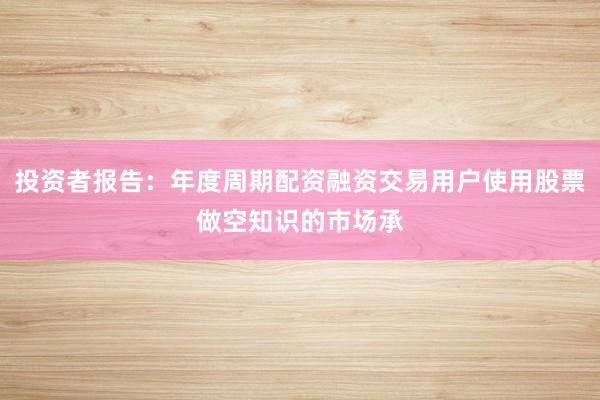 投资者报告：年度周期配资融资交易用户使用股票做空知识的市场承