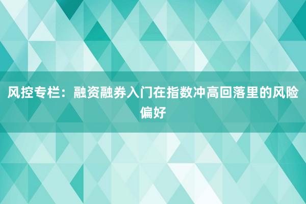 风控专栏:融资融券入门在指数冲高回落里的风险偏好