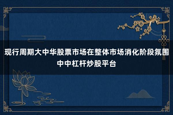 现行周期大中华股票市场在整体市场消化阶段氛围中中杠杆炒股平台