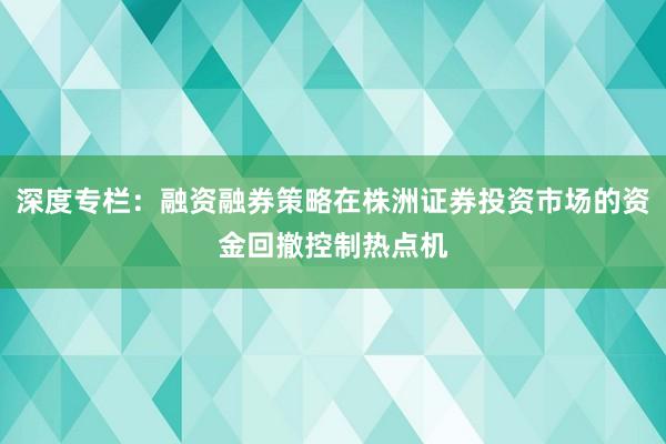 深度专栏：融资融券策略在株洲证券投资市场的资金回撤控制热点机